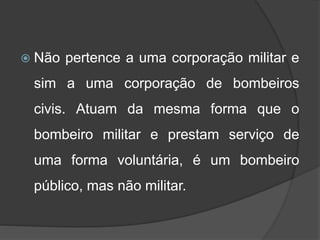  Não pertence a uma corporação militar e
sim a uma corporação de bombeiros
civis. Atuam da mesma forma que o
bombeiro militar e prestam serviço de
uma forma voluntária, é um bombeiro
público, mas não militar.
 