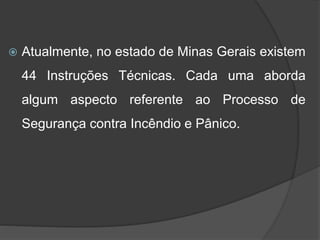  Atualmente, no estado de Minas Gerais existem
44 Instruções Técnicas. Cada uma aborda
algum aspecto referente ao Processo de
Segurança contra Incêndio e Pânico.
 