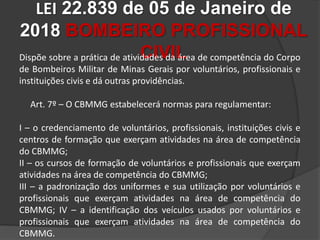 LEI 22.839 de 05 de Janeiro de
2018 BOMBEIRO PROFISSIONAL
CIVIL
Dispõe sobre a prática de atividades da área de competência do Corpo
de Bombeiros Militar de Minas Gerais por voluntários, profissionais e
instituições civis e dá outras providências.
Art. 7º – O CBMMG estabelecerá normas para regulamentar:
I – o credenciamento de voluntários, profissionais, instituições civis e
centros de formação que exerçam atividades na área de competência
do CBMMG;
II – os cursos de formação de voluntários e profissionais que exerçam
atividades na área de competência do CBMMG;
III – a padronização dos uniformes e sua utilização por voluntários e
profissionais que exerçam atividades na área de competência do
CBMMG; IV – a identificação dos veículos usados por voluntários e
profissionais que exerçam atividades na área de competência do
CBMMG.
 
