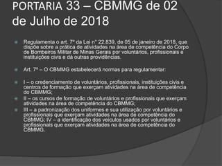 PORTARIA 33 – CBMMG de 02
de Julho de 2018
 Regulamenta o art. 7º da Lei n° 22.839, de 05 de janeiro de 2018, que
dispõe sobre a prática de atividades na área de competência do Corpo
de Bombeiros Militar de Minas Gerais por voluntários, profissionais e
instituições civis e dá outras providências.
 Art. 7º – O CBMMG estabelecerá normas para regulamentar:
 I – o credenciamento de voluntários, profissionais, instituições civis e
centros de formação que exerçam atividades na área de competência
do CBMMG;
 II – os cursos de formação de voluntários e profissionais que exerçam
atividades na área de competência do CBMMG;
 III – a padronização dos uniformes e sua utilização por voluntários e
profissionais que exerçam atividades na área de competência do
CBMMG; IV – a identificação dos veículos usados por voluntários e
profissionais que exerçam atividades na área de competência do
CBMMG.
 