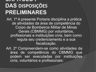 CAPÍTULO I
DAS DISPOSIÇÕES
PRELIMINARES
Art. 1º A presente Portaria disciplina a prática
de atividades da área de competência do
Corpo de Bombeiros Militar de Minas
Gerais (CBMMG) por voluntários,
profissionais e instituições civis, bem como
regula seu credenciamento e a sua
fiscalização.
Art. 2º Compreendem-se como atividades da
área de competência do CBMMG que
podem ser executadas por instituições
civis, voluntários e profissionais:
 