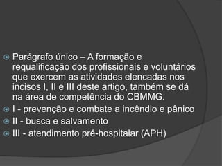  Parágrafo único – A formação e
requalificação dos profissionais e voluntários
que exercem as atividades elencadas nos
incisos I, II e III deste artigo, também se dá
na área de competência do CBMMG.
 I - prevenção e combate a incêndio e pânico
 II - busca e salvamento
 III - atendimento pré-hospitalar (APH)
 