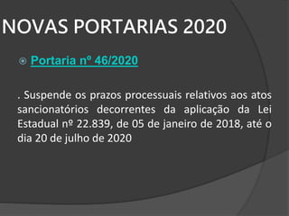 NOVAS PORTARIAS 2020
 Portaria nº 46/2020
. Suspende os prazos processuais relativos aos atos
sancionatórios decorrentes da aplicação da Lei
Estadual nº 22.839, de 05 de janeiro de 2018, até o
dia 20 de julho de 2020
 