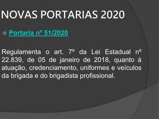 NOVAS PORTARIAS 2020
 Portaria nº 51/2020
Regulamenta o art. 7º da Lei Estadual nº
22.839, de 05 de janeiro de 2018, quanto à
atuação, credenciamento, uniformes e veículos
da brigada e do brigadista profissional.
 