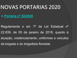 NOVAS PORTARIAS 2020
 Portaria nº 52/2020
Regulamenta o art. 7º da Lei Estadual nº
22.839, de 05 de janeiro de 2018, quanto à
atuação, credenciamento, uniformes e veículos
da brigada e do brigadista florestal.
 