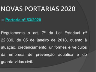 NOVAS PORTARIAS 2020
 Portaria nº 53/2020
Regulamenta o art. 7º da Lei Estadual nº
22.839, de 05 de janeiro de 2018, quanto à
atuação, credenciamento, uniformes e veículos
da empresa de prevenção aquática e do
guarda-vidas civil.
 