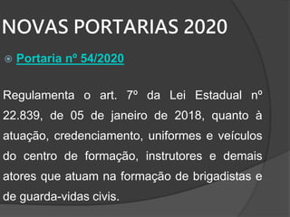 NOVAS PORTARIAS 2020
 Portaria nº 54/2020
Regulamenta o art. 7º da Lei Estadual nº
22.839, de 05 de janeiro de 2018, quanto à
atuação, credenciamento, uniformes e veículos
do centro de formação, instrutores e demais
atores que atuam na formação de brigadistas e
de guarda-vidas civis.
 