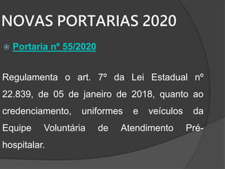 NOVAS PORTARIAS 2020
 Portaria nº 55/2020
Regulamenta o art. 7º da Lei Estadual nº
22.839, de 05 de janeiro de 2018, quanto ao
credenciamento, uniformes e veículos da
Equipe Voluntária de Atendimento Pré-
hospitalar.
 