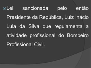Lei sancionada pelo então
Presidente da República, Luiz Inácio
Lula da Silva que regulamenta a
atividade profissional do Bombeiro
Profissional Civil.
 