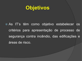 Objetivos
 As IT’s têm como objetivo estabelecer os
critérios para apresentação de processo de
segurança contra incêndio, das edificações e
áreas de risco.
 