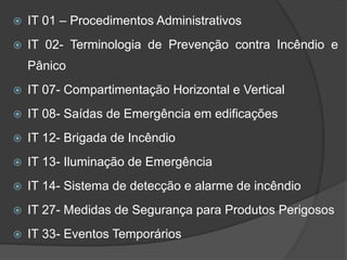  IT 01 – Procedimentos Administrativos
 IT 02- Terminologia de Prevenção contra Incêndio e
Pânico
 IT 07- Compartimentação Horizontal e Vertical
 IT 08- Saídas de Emergência em edificações
 IT 12- Brigada de Incêndio
 IT 13- Iluminação de Emergência
 IT 14- Sistema de detecção e alarme de incêndio
 IT 27- Medidas de Segurança para Produtos Perigosos
 IT 33- Eventos Temporários
 