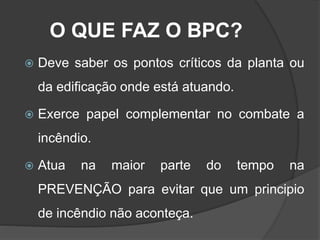 O QUE FAZ O BPC?
 Deve saber os pontos críticos da planta ou
da edificação onde está atuando.
 Exerce papel complementar no combate a
incêndio.
 Atua na maior parte do tempo na
PREVENÇÃO para evitar que um principio
de incêndio não aconteça.
 