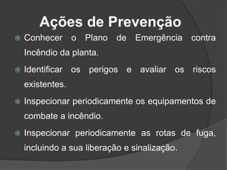 Ações de Prevenção
 Conhecer o Plano de Emergência contra
Incêndio da planta.
 Identificar os perigos e avaliar os riscos
existentes.
 Inspecionar periodicamente os equipamentos de
combate a incêndio.
 Inspecionar periodicamente as rotas de fuga,
incluindo a sua liberação e sinalização.
 