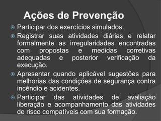 Ações de Prevenção
 Participar dos exercícios simulados.
 Registrar suas atividades diárias e relatar
formalmente as irregularidades encontradas
com propostas e medidas corretivas
adequadas e posterior verificação da
execução.
 Apresentar quando aplicável sugestões para
melhorias das condições de segurança contra
incêndio e acidentes.
 Participar das atividades de avaliação
liberação e acompanhamento das atividades
de risco compatíveis com sua formação.
 
