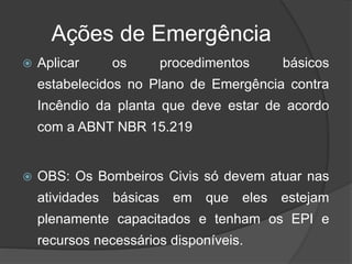 Ações de Emergência
 Aplicar os procedimentos básicos
estabelecidos no Plano de Emergência contra
Incêndio da planta que deve estar de acordo
com a ABNT NBR 15.219
 OBS: Os Bombeiros Civis só devem atuar nas
atividades básicas em que eles estejam
plenamente capacitados e tenham os EPI e
recursos necessários disponíveis.
 