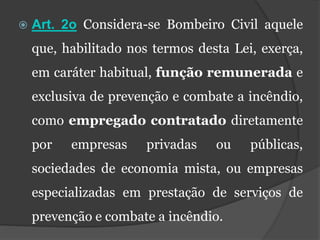  Art. 2o Considera-se Bombeiro Civil aquele
que, habilitado nos termos desta Lei, exerça,
em caráter habitual, função remunerada e
exclusiva de prevenção e combate a incêndio,
como empregado contratado diretamente
por empresas privadas ou públicas,
sociedades de economia mista, ou empresas
especializadas em prestação de serviços de
prevenção e combate a incêndio.
 