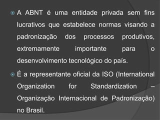  A ABNT é uma entidade privada sem fins
lucrativos que estabelece normas visando a
padronização dos processos produtivos,
extremamente importante para o
desenvolvimento tecnológico do país.
 É a representante oficial da ISO (International
Organization for Standardization –
Organização Internacional de Padronização)
no Brasil.
 