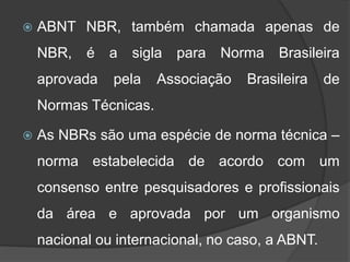  ABNT NBR, também chamada apenas de
NBR, é a sigla para Norma Brasileira
aprovada pela Associação Brasileira de
Normas Técnicas.
 As NBRs são uma espécie de norma técnica –
norma estabelecida de acordo com um
consenso entre pesquisadores e profissionais
da área e aprovada por um organismo
nacional ou internacional, no caso, a ABNT.
 