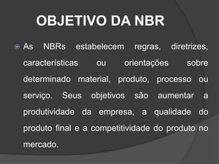 OBJETIVO DA NBR
 As NBRs estabelecem regras, diretrizes,
características ou orientações sobre
determinado material, produto, processo ou
serviço. Seus objetivos são aumentar a
produtividade da empresa, a qualidade do
produto final e a competitividade do produto no
mercado.
 