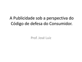 A Publicidade sob a perspectiva do Código de defesa do Consumidor. Prof. José Luiz   