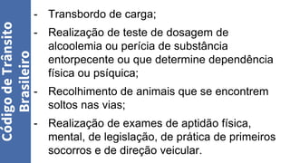 - Transbordo de carga;
- Realização de teste de dosagem de
alcoolemia ou perícia de substância
entorpecente ou que determine dependência
física ou psíquica;
- Recolhimento de animais que se encontrem
soltos nas vias;
- Realização de exames de aptidão física,
mental, de legislação, de prática de primeiros
socorros e de direção veicular.
Código
de
Trânsito
Brasileiro
 