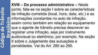 XVIII – Do processo administrativo – Neste
ponto, fala-se na seção I sobre as características
da infração cometida (local, hora, data, etc.) e as
informações constantes no auto de infração,
assim como também em relação ao equipamento
que o agente de trânsito precisa descrever ao
registrar uma infração, seja por instrumento
audiovisual ou eletrônico, por exemplo. Na seção
II sobre o Julgamento das autuações e
penalidades. Vai do Art. 280 ao 290.
Código
de
Trânsito
Brasileiro
 