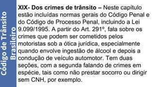 XIX- Dos crimes de trânsito – Neste capítulo
estão incluídas normas gerais do Código Penal e
do Código de Processo Penal, incluindo a Lei
9.099/1995. A partir do Art. 291º, fala sobre os
crimes que podem ser cometidos pelos
motoristas sob a ótica jurídica, especialmente
quando envolve ingestão de álcool e depois a
condução de veículo automotor. Tem duas
seções, com a segunda falando de crimes em
espécie, tais como não prestar socorro ou dirigir
sem CNH, por exemplo.
Código
de
Trânsito
Brasileiro
 