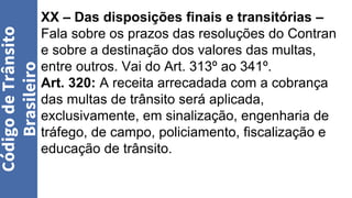 XX – Das disposições finais e transitórias –
Fala sobre os prazos das resoluções do Contran
e sobre a destinação dos valores das multas,
entre outros. Vai do Art. 313º ao 341º.
Art. 320: A receita arrecadada com a cobrança
das multas de trânsito será aplicada,
exclusivamente, em sinalização, engenharia de
tráfego, de campo, policiamento, fiscalização e
educação de trânsito.
Código
de
Trânsito
Brasileiro
 