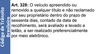 Art. 328: O veículo apreendido ou
removido a qualquer título e não reclamado
por seu proprietário dentro do prazo de
sessenta dias, contado da data de
recolhimento, será avaliado e levado a
leilão, a ser realizado preferencialmente
por meio eletrônico.
Código
de
Trânsito
Brasileiro
 