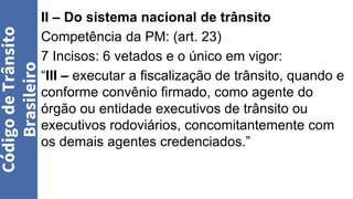 II – Do sistema nacional de trânsito
Competência da PM: (art. 23)
7 Incisos: 6 vetados e o único em vigor:
“III – executar a fiscalização de trânsito, quando e
conforme convênio firmado, como agente do
órgão ou entidade executivos de trânsito ou
executivos rodoviários, concomitantemente com
os demais agentes credenciados.”
Código
de
Trânsito
Brasileiro
 