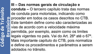 III – Das normas gerais de circulação e
conduta – O terceiro capítulo trata das normas
de conduta para motoristas, indicando como
proceder em todos os casos descritos no CTB.
Este também define como são caracterizadas as
vias de acordo com a velocidade máxima
permitida, por exemplo, assim como os limites
legais vigentes no país. Vai do Art. 26º até o 67º.
Mais importante capítulo do CTB, pois normatiza
e define os procedimentos e parâmetros a serem
adotados no trânsito.
Código
de
Trânsito
Brasileiro
 