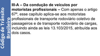 III-A – Da condução de veículos por
motoristas profissionais – Com apenas o artigo
67º, esse capítulo aplica-se aos motoristas
profissionais de transporte rodoviário coletivo de
passageiros e de transporte rodoviário de cargas,
incluindo ainda as leis 13.103/2015, atribuída aos
dois casos.
Código
de
Trânsito
Brasileiro
 