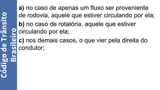 a) no caso de apenas um fluxo ser proveniente
de rodovia, aquele que estiver circulando por ela;
b) no caso de rotatória, aquele que estiver
circulando por ela;
c) nos demais casos, o que vier pela direita do
condutor;
Código
de
Trânsito
Brasileiro
 