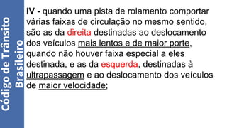 IV - quando uma pista de rolamento comportar
várias faixas de circulação no mesmo sentido,
são as da direita destinadas ao deslocamento
dos veículos mais lentos e de maior porte,
quando não houver faixa especial a eles
destinada, e as da esquerda, destinadas à
ultrapassagem e ao deslocamento dos veículos
de maior velocidade;
Código
de
Trânsito
Brasileiro
 