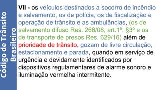 VII - os veículos destinados a socorro de incêndio
e salvamento, os de polícia, os de fiscalização e
operação de trânsito e as ambulâncias, (os de
salvamento difuso Res. 268/08, art.1º, §3º e os
de transporte de presos Res. 629/16) além de
prioridade de trânsito, gozam de livre circulação,
estacionamento e parada, quando em serviço de
urgência e devidamente identificados por
dispositivos regulamentares de alarme sonoro e
iluminação vermelha intermitente.
Código
de
Trânsito
Brasileiro
 