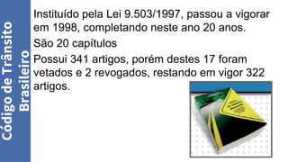 Instituído pela Lei 9.503/1997, passou a vigorar
em 1998, completando neste ano 20 anos.
São 20 capítulos
Possui 341 artigos, porém destes 17 foram
vetados e 2 revogados, restando em vigor 322
artigos.
Código
de
Trânsito
Brasileiro
 