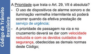 A Prioridade que trata o Art. 29, VII é absoluta?
- O uso de dispositivos de alarme sonoro e de
iluminação vermelha intermitente só poderá
ocorrer quando da efetiva prestação de
serviço de urgência;
- A prioridade de passagem na via e no
cruzamento deverá se dar com velocidade
reduzida e com os devidos cuidados de
segurança, obedecidas as demais normas
deste Código;
Código
de
Trânsito
Brasileiro
 