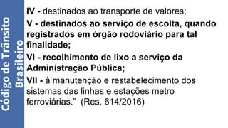 IV - destinados ao transporte de valores;
V - destinados ao serviço de escolta, quando
registrados em órgão rodoviário para tal
finalidade;
VI - recolhimento de lixo a serviço da
Administração Pública;
VII - à manutenção e restabelecimento dos
sistemas das linhas e estações metro
ferroviárias.” (Res. 614/2016)
Código
de
Trânsito
Brasileiro
 