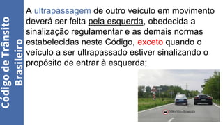 A ultrapassagem de outro veículo em movimento
deverá ser feita pela esquerda, obedecida a
sinalização regulamentar e as demais normas
estabelecidas neste Código, exceto quando o
veículo a ser ultrapassado estiver sinalizando o
propósito de entrar à esquerda;
Código
de
Trânsito
Brasileiro
 