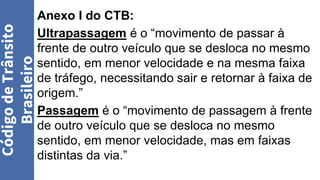 Anexo I do CTB:
Ultrapassagem é o “movimento de passar à
frente de outro veículo que se desloca no mesmo
sentido, em menor velocidade e na mesma faixa
de tráfego, necessitando sair e retornar à faixa de
origem.”
Passagem é o “movimento de passagem à frente
de outro veículo que se desloca no mesmo
sentido, em menor velocidade, mas em faixas
distintas da via.”
Código
de
Trânsito
Brasileiro
 