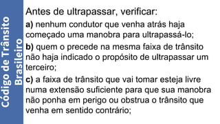 Antes de ultrapassar, verificar:
a) nenhum condutor que venha atrás haja
começado uma manobra para ultrapassá-lo;
b) quem o precede na mesma faixa de trânsito
não haja indicado o propósito de ultrapassar um
terceiro;
c) a faixa de trânsito que vai tomar esteja livre
numa extensão suficiente para que sua manobra
não ponha em perigo ou obstrua o trânsito que
venha em sentido contrário;
Código
de
Trânsito
Brasileiro
 