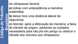 Ao ultrapassar deverá:
a) indicar com antecedência a manobra
pretendida;
b) deixar livre uma distância lateral de
segurança;
c) retomar, após a efetivação da manobra, a faixa
de trânsito de origem, adotando os cuidados
necessários para não pôr em perigo ou obstruir o
trânsito dos veículos que ultrapassou;
Código
de
Trânsito
Brasileiro
 