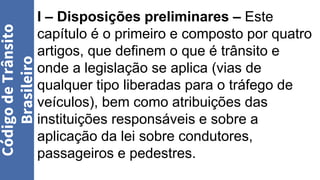 I – Disposições preliminares – Este
capítulo é o primeiro e composto por quatro
artigos, que definem o que é trânsito e
onde a legislação se aplica (vias de
qualquer tipo liberadas para o tráfego de
veículos), bem como atribuições das
instituições responsáveis e sobre a
aplicação da lei sobre condutores,
passageiros e pedestres.
Código
de
Trânsito
Brasileiro
 