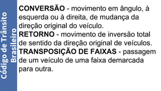 CONVERSÃO - movimento em ângulo, à
esquerda ou à direita, de mudança da
direção original do veículo.
RETORNO - movimento de inversão total
de sentido da direção original de veículos.
TRANSPOSIÇÃO DE FAIXAS - passagem
de um veículo de uma faixa demarcada
para outra.
Código
de
Trânsito
Brasileiro
 