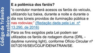 E a polêmica dos faróis?
“o condutor manterá acesos os faróis do veículo,
utilizando luz baixa, durante a noite e durante o
dia nos túneis providos de iluminação pública e
nas rodovias;” (Redação dada pela Lei nº
13.290, de 2016)
Para os fins exigidos pela Lei podem ser
utilizados os faróis de rodagem diurna (DRL -
daytime running light), conforme Ofício Circular nº
007/2016/SEI/CGIJF/DENATRAN/SE.
Código
de
Trânsito
Brasileiro
 