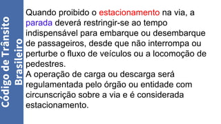 Quando proibido o estacionamento na via, a
parada deverá restringir-se ao tempo
indispensável para embarque ou desembarque
de passageiros, desde que não interrompa ou
perturbe o fluxo de veículos ou a locomoção de
pedestres.
A operação de carga ou descarga será
regulamentada pelo órgão ou entidade com
circunscrição sobre a via e é considerada
estacionamento.
Código
de
Trânsito
Brasileiro
 