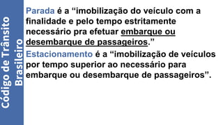 Parada é a “imobilização do veículo com a
finalidade e pelo tempo estritamente
necessário pra efetuar embarque ou
desembarque de passageiros.”
Estacionamento é a “imobilização de veículos
por tempo superior ao necessário para
embarque ou desembarque de passageiros”.
Código
de
Trânsito
Brasileiro
 