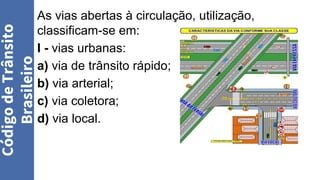 As vias abertas à circulação, utilização,
classificam-se em:
I - vias urbanas:
a) via de trânsito rápido;
b) via arterial;
c) via coletora;
d) via local.
Código
de
Trânsito
Brasileiro
 