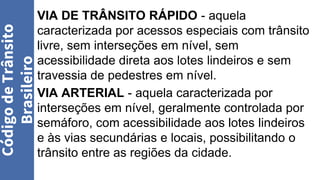VIA DE TRÂNSITO RÁPIDO - aquela
caracterizada por acessos especiais com trânsito
livre, sem interseções em nível, sem
acessibilidade direta aos lotes lindeiros e sem
travessia de pedestres em nível.
VIA ARTERIAL - aquela caracterizada por
interseções em nível, geralmente controlada por
semáforo, com acessibilidade aos lotes lindeiros
e às vias secundárias e locais, possibilitando o
trânsito entre as regiões da cidade.
Código
de
Trânsito
Brasileiro
 