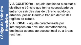 VIA COLETORA - aquela destinada a coletar e
distribuir o trânsito que tenha necessidade de
entrar ou sair das vias de trânsito rápido ou
arteriais, possibilitando o trânsito dentro das
regiões da cidade.
VIA LOCAL - aquela caracterizada por
interseções em nível não semaforizadas,
destinada apenas ao acesso local ou a áreas
restritas.
Código
de
Trânsito
Brasileiro
 